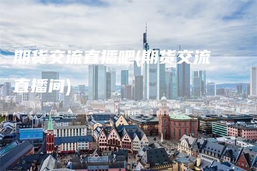 期货交流直播吧(期货交流直播间)
