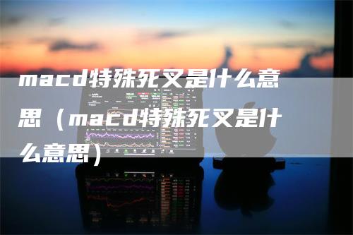 macd特殊死叉是什么意思（macd特殊死叉是什么意思）