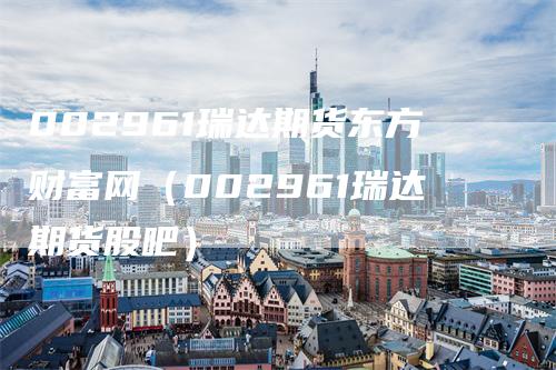 002961瑞达期货东方财富网（002961瑞达期货股吧）