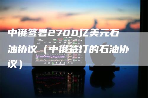 中俄签署2700亿美元石油协议（中俄签订的石油协议）