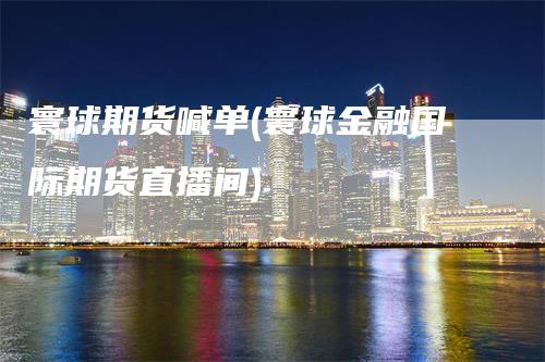 寰球期货喊单(寰球金融国际期货直播间)