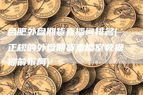 合肥外盘期货直播间排名(正规的外盘期货直播室数据提前布局)