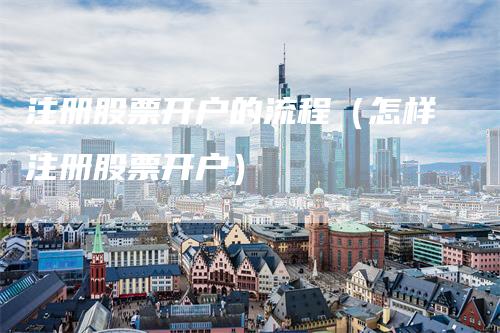 注册股票开户的流程（怎样注册股票开户）