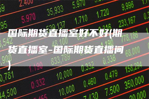 国际期货直播室好不好(期货直播室-国际期货直播间)