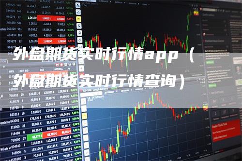 外盘期货实时行情app（外盘期货实时行情查询）