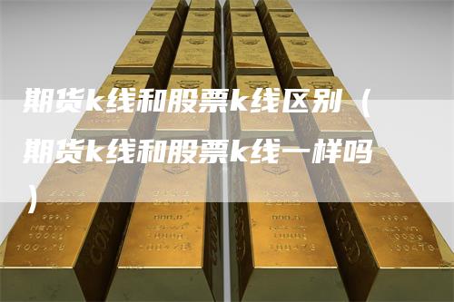 期货k线和股票k线区别（期货k线和股票k线一样吗）