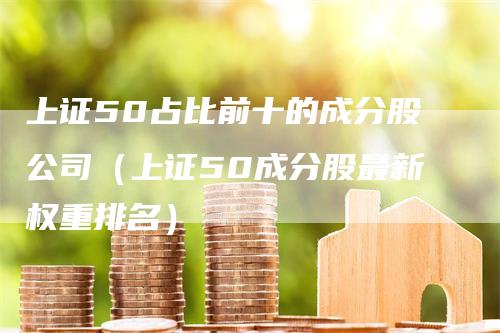 上证50占比前十的成分股公司（上证50成分股最新权重排名）