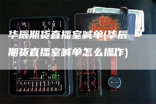 华辰期货直播室喊单(华辰期货直播室喊单怎么操作)