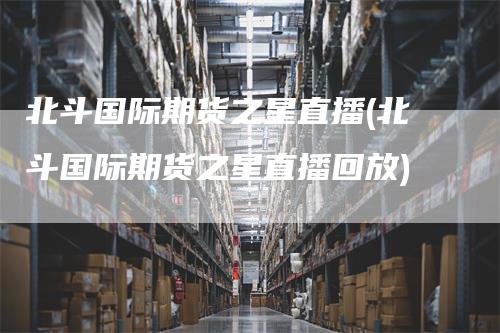 北斗国际期货之星直播(北斗国际期货之星直播回放)