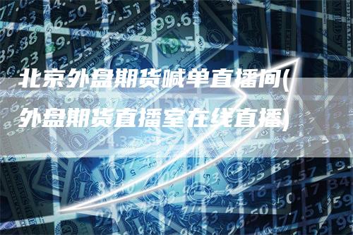 北京外盘期货喊单直播间(外盘期货直播室在线直播)