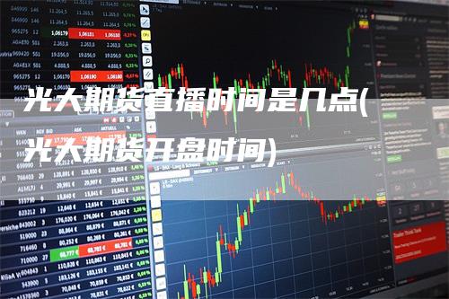 光大期货直播时间是几点(光大期货开盘时间)