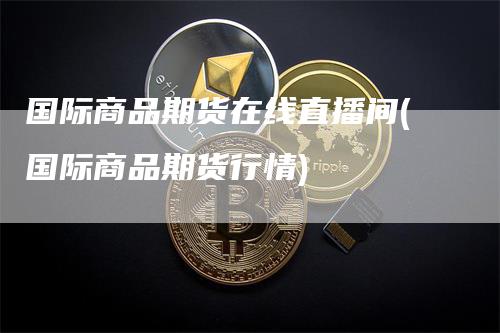 国际商品期货在线直播间(国际商品期货行情)