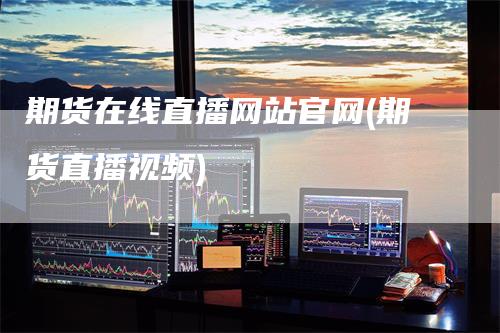 期货在线直播网站官网(期货直播视频)