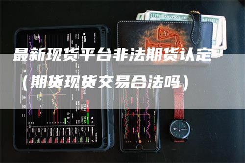 最新现货平台非法期货认定(期货现货交易合法吗)-新惠期货