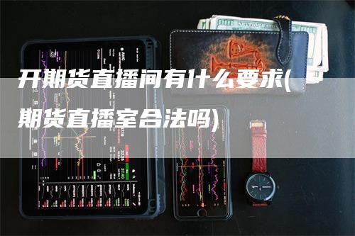开期货直播间有什么要求(期货直播室合法吗)