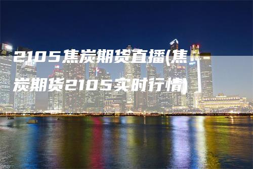 2105焦炭期货直播(焦炭期货2105实时行情)
