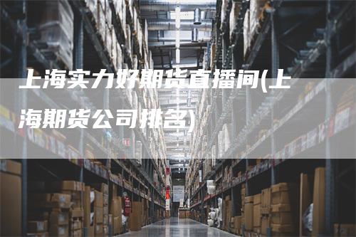 上海实力好期货直播间(上海期货公司排名)