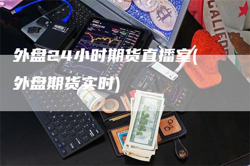 外盘24小时期货直播室(外盘期货实时)
