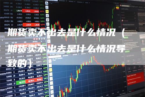 期货卖不出去是什么情况（期货卖不出去是什么情况导致的）