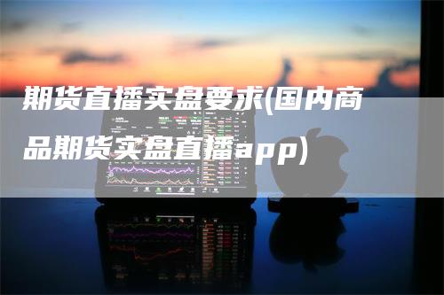 期货直播实盘要求(国内商品期货实盘直播app)