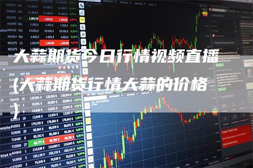 大蒜期货今日行情视频直播(大蒜期货行情大蒜的价格)