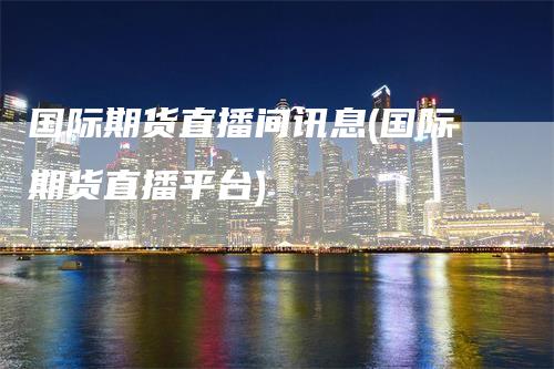 国际期货直播间讯息(国际期货直播平台)