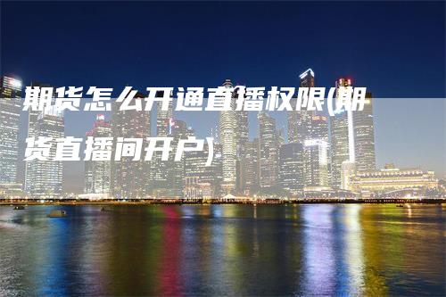 期货怎么开通直播权限(期货直播间开户)