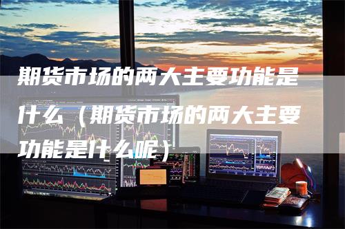 期货市场的两大主要功能是什么（期货市场的两大主要功能是什么呢）