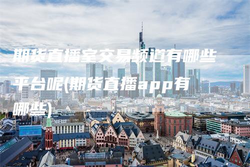 期货直播室交易频道有哪些平台呢(期货直播app有哪些)