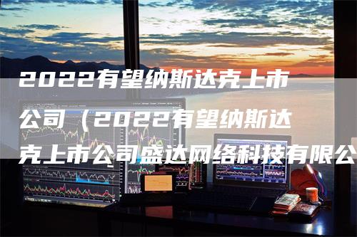2022有望纳斯达克上市公司（2022有望纳斯达克上市公司盛达网络科技有限公司）
