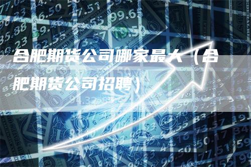 合肥期货公司哪家最大（合肥期货公司招聘）