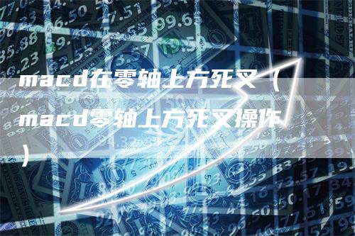macd在零轴上方死叉（macd零轴上方死叉操作）
