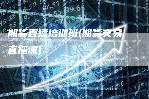 期货直播培训班(期货交易直播课)