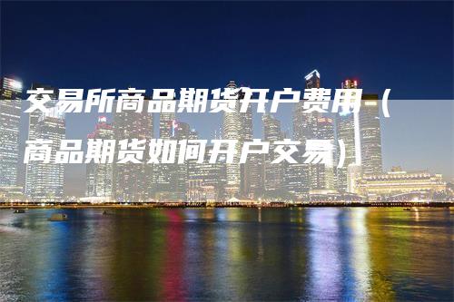交易所商品期货开户费用（商品期货如何开户交易）
