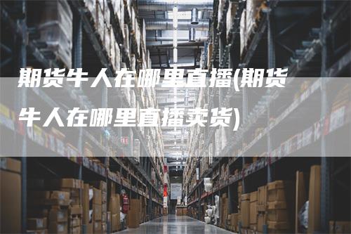 期货牛人在哪里直播(期货牛人在哪里直播卖货)