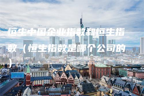 恒生中国企业指数和恒生指数（恒生指数是哪个公司的）