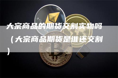 大宗商品的期货交割实物吗（大宗商品期货是谁还交割）