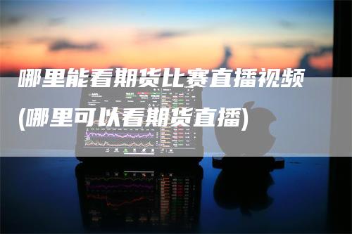 哪里能看期货比赛直播视频(哪里可以看期货直播)