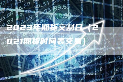 2023年期货交割日（2021期货时间表交易）