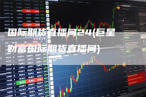 国际期货直播间24(巨星财富国际期货直播间)