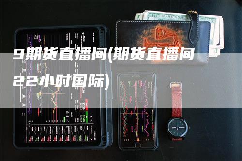 9期货直播间(期货直播间22小时国际)