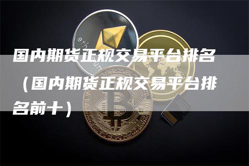国内期货正规交易平台排名（国内期货正规交易平台排名前十）