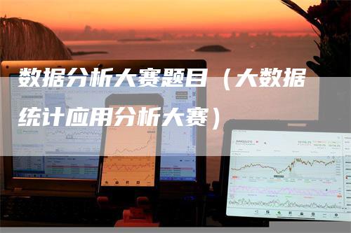 数据分析大赛题目（大数据统计应用分析大赛）