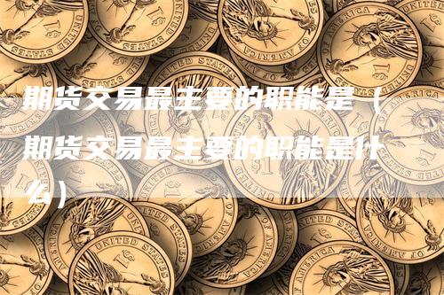 期货交易最主要的职能是（期货交易最主要的职能是什么）