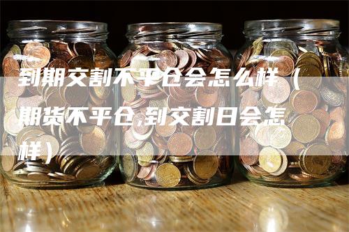 到期交割不平仓会怎么样（期货不平仓,到交割日会怎样）