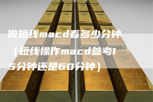 做短线macd看多少分钟（短线操作macd参考15分钟还是60分钟）