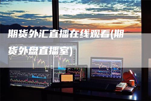 期货外汇直播在线观看(期货外盘直播室)