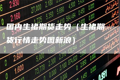 国内生猪期货走势（生猪期货行情走势图新浪）