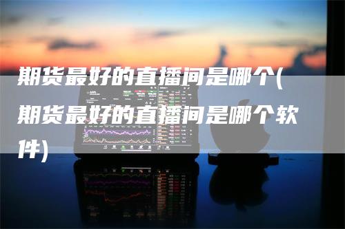 期货最好的直播间是哪个(期货最好的直播间是哪个软件)