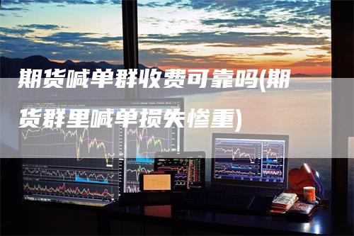 期货喊单群收费可靠吗(期货群里喊单损失惨重)